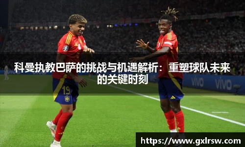 科曼执教巴萨的挑战与机遇解析：重塑球队未来的关键时刻
